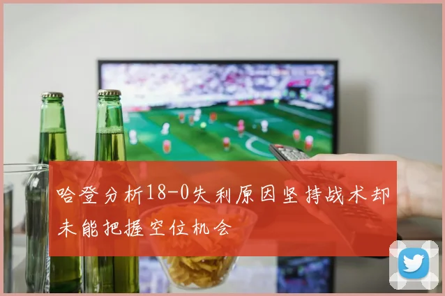 哈登分析18-0失利原因坚持战术却未能把握空位机会
