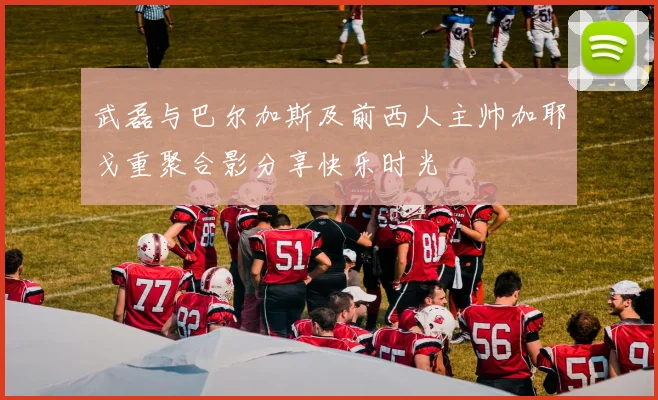 武磊与巴尔加斯及前西人主帅加耶戈重聚合影分享快乐时光