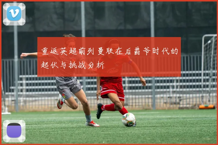 重返英超前列曼联在后爵爷时代的起伏与挑战分析