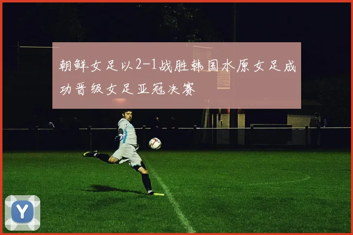朝鲜女足以2-1战胜韩国水原女足成功晋级女足亚冠决赛