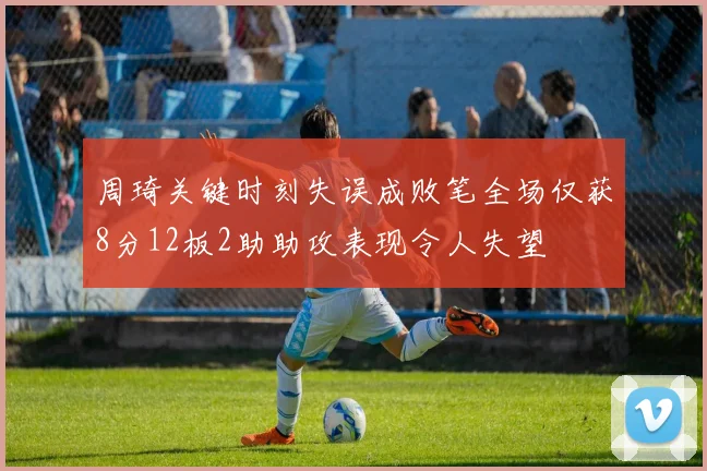 周琦关键时刻失误成败笔全场仅获8分12板2助助攻表现令人失望