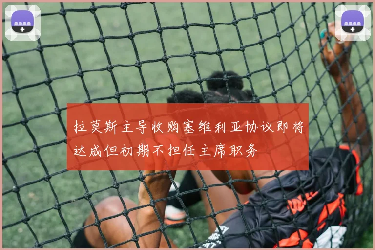 拉莫斯主导收购塞维利亚协议即将达成但初期不担任主席职务