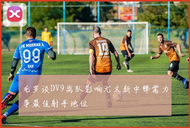 毛罗谈DV9离队影响尤文新中锋需力争最佳射手地位