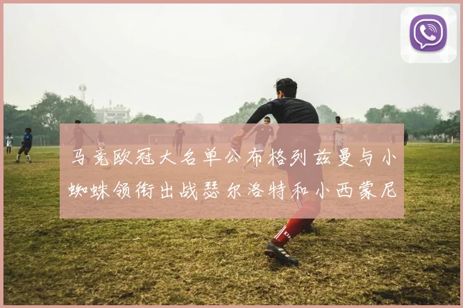 马竞欧冠大名单公布格列兹曼与小蜘蛛领衔出战瑟尔洛特和小西蒙尼在列