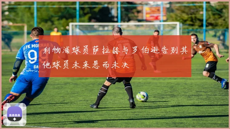 利物浦球员萨拉赫与罗伯逊告别其他球员未来悬而未决