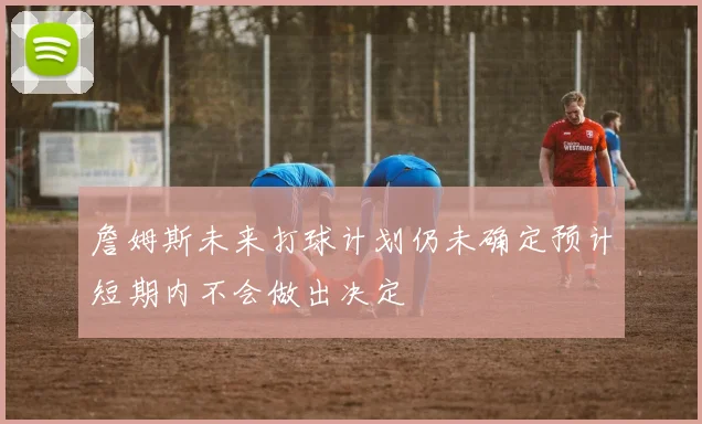 詹姆斯未来打球计划仍未确定预计短期内不会做出决定