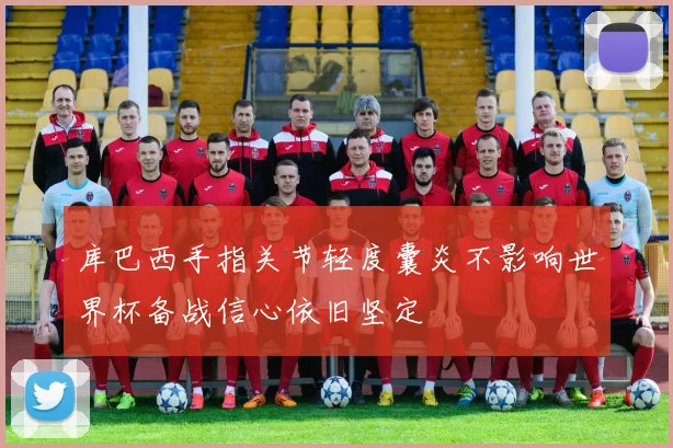 库巴西手指关节轻度囊炎不影响世界杯备战信心依旧坚定