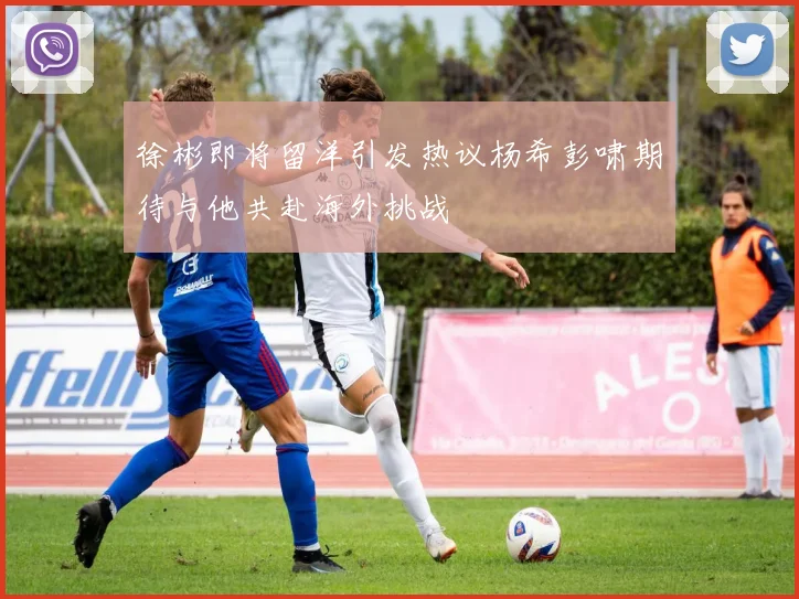 徐彬即将留洋引发热议杨希彭啸期待与他共赴海外挑战