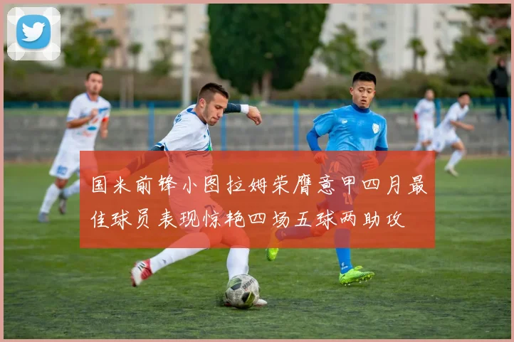 国米前锋小图拉姆荣膺意甲四月最佳球员表现惊艳四场五球两助攻